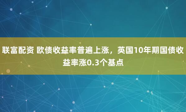 联富配资 欧债收益率普遍上涨，英国10年期国债收益率涨0.3个基点