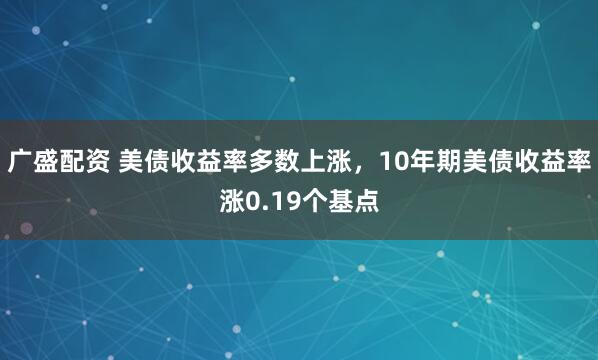 广盛配资 美债收益率多数上涨，10年期美债收益率涨0.19个基点