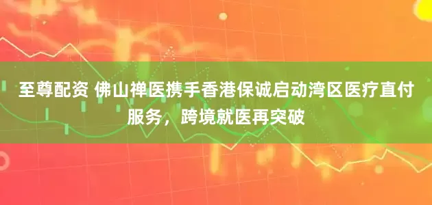 至尊配资 佛山禅医携手香港保诚启动湾区医疗直付服务，跨境就医再突破