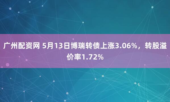 广州配资网 5月13日博瑞转债上涨3.06%，转股溢价率1.72%