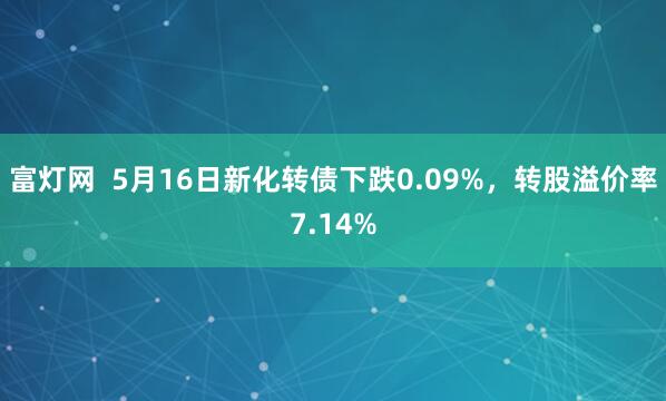 富灯网  5月16日新化转债下跌0.09%，转股溢价率7.14%