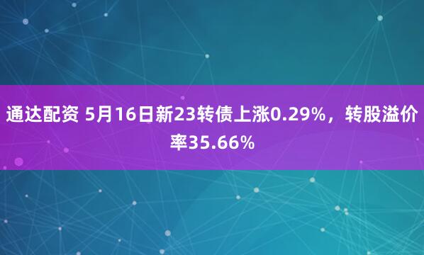 通达配资 5月16日新23转债上涨0.29%，转股溢价率35.66%