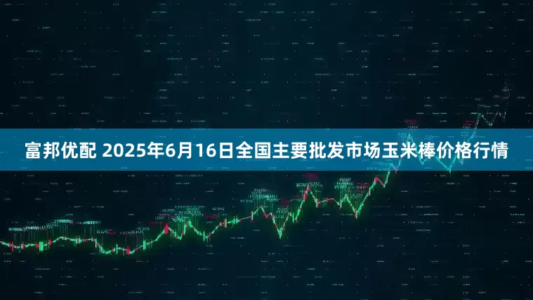 富邦优配 2025年6月16日全国主要批发市场玉米棒价格行情