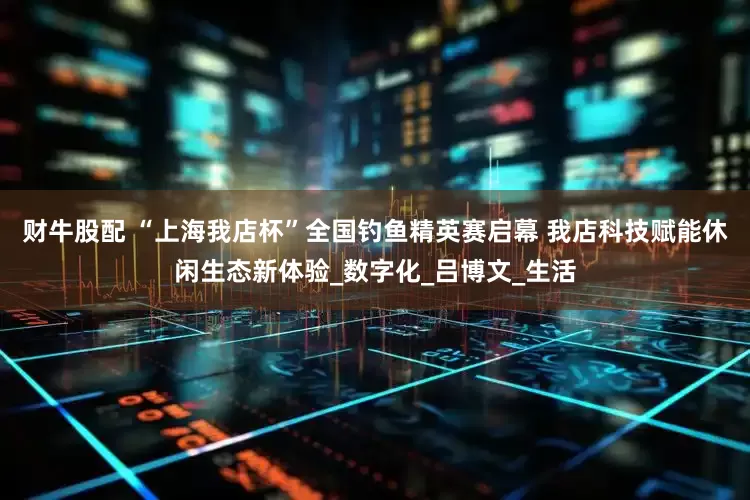 财牛股配 “上海我店杯”全国钓鱼精英赛启幕 我店科技赋能休闲生态新体验_数字化_吕博文_生活