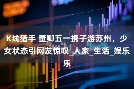 K线猎手 董卿五一携子游苏州，少女状态引网友惊叹_人家_生活_娱乐