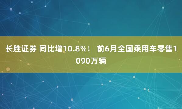 长胜证券 同比增10.8%！ 前6月全国乘用车零售1090万辆