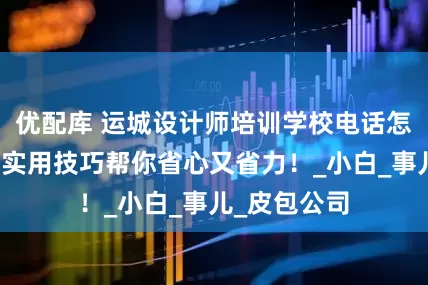 优配库 运城设计师培训学校电话怎么找？这些实用技巧帮你省心又省力！_小白_事儿_皮包公司