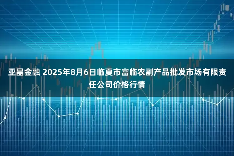 亚晶金融 2025年8月6日临夏市富临农副产品批发市场有限责任公司价格行情