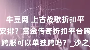 牛豆网 上古战歌折扣平台跨服怎么安排？赏金传奇折扣平台跨服可以单独跨吗？_沙之_斗帝_游戏