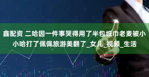鑫配资 二哈因一件事哭得用了半包纸巾老麦被小小哈打了佩佩旅游美翻了_女儿_视频_生活