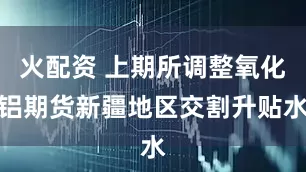 火配资 上期所调整氧化铝期货新疆地区交割升贴水