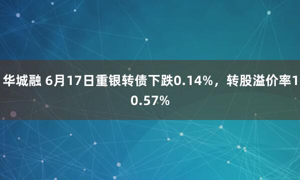 华城融 6月17日重银转债下跌0.14%，转股溢价率10.57%