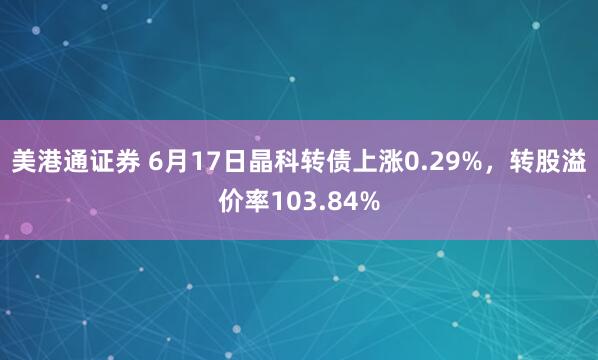 美港通证券 6月17日晶科转债上涨0.29%，转股溢价率103.84%